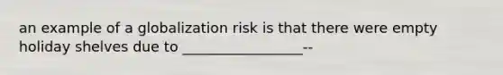 an example of a globalization risk is that there were empty holiday shelves due to _________________--