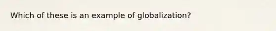 Which of these is an example of globalization?