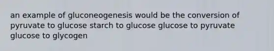 an example of gluconeogenesis would be the conversion of pyruvate to glucose starch to glucose glucose to pyruvate glucose to glycogen