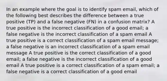 In an example where the goal is to identify spam email, which of the following best describes the difference between a true positive (TP) and a false negative (FN) in a confusion matrix? A true positive is the incorrect classification of a good email; a false negative is the incorrect classification of a spam email A true positive is a correct classification of a spam email message; a false negative is an incorrect classification of a spam email message A true positive is the correct classification of a good email; a false negative is the incorrect classification of a good email A true positive is a correct classification of a spam email; a false negative is a correct classification of a good email