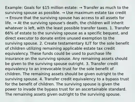 Example: Goals for 15 million estate: → Transfer as much to the surviving spouse as possible. → Use maximum estate tax credit → Ensure that the surviving spouse has access to all assets for life. → At the surviving spouse's death, the children will inherit whatever is left, with the least possible transfer taxes. 1. Transfer 66% of estate to the surviving spouse as a specific bequest, and direct executor to donate entire unused exemption to the surviving spouse. 2. Create testamentary ILIT for the sole benefit of children utilizing remaining applicable estate tax credit equivalency. These funds could be used to purchase life insurance on the surviving spouse. Any remaining assets should be given to the surviving spouse outright. 3. Transfer credit equivalency to an irrevocable trust for the sole benefit of children. The remaining assets should be given outright to the surviving spouse. 4. Transfer credit equivalency to a bypass trust for the benefit of children. The surviving spouse is given the power to invade the bypass trust for an ascertainable standard. The remaining assets given outright to the surviving spouse.