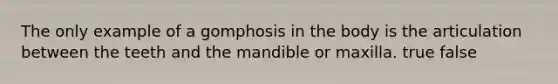 The only example of a gomphosis in the body is the articulation between the teeth and the mandible or maxilla. true false