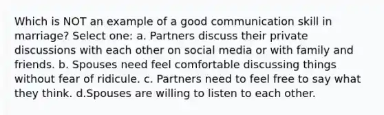 Which is NOT an example of a good communication skill in marriage? Select one: a. Partners discuss their private discussions with each other on social media or with family and friends. b. Spouses need feel comfortable discussing things without fear of ridicule. c. Partners need to feel free to say what they think. d.Spouses are willing to listen to each other.