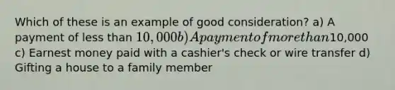 Which of these is an example of good consideration? a) A payment of less than 10,000 b) A payment of more than10,000 c) Earnest money paid with a cashier's check or wire transfer d) Gifting a house to a family member