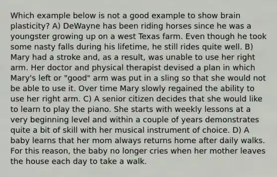 Which example below is not a good example to show brain plasticity? A) DeWayne has been riding horses since he was a youngster growing up on a west Texas farm. Even though he took some nasty falls during his lifetime, he still rides quite well. B) Mary had a stroke and, as a result, was unable to use her right arm. Her doctor and physical therapist devised a plan in which Mary's left or "good" arm was put in a sling so that she would not be able to use it. Over time Mary slowly regained the ability to use her right arm. C) A senior citizen decides that she would like to learn to play the piano. She starts with weekly lessons at a very beginning level and within a couple of years demonstrates quite a bit of skill with her musical instrument of choice. D) A baby learns that her mom always returns home after daily walks. For this reason, the baby no longer cries when her mother leaves the house each day to take a walk.