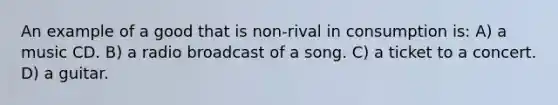 An example of a good that is non-rival in consumption is: A) a music CD. B) a radio broadcast of a song. C) a ticket to a concert. D) a guitar.