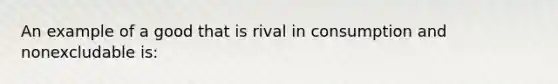 An example of a good that is rival in consumption and nonexcludable is: