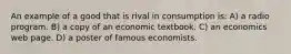 An example of a good that is rival in consumption is: A) a radio program. B) a copy of an economic textbook. C) an economics web page. D) a poster of famous economists.