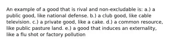 An example of a good that is rival and non-excludable is: a.) a public good, like national defense. b.) a club good, like cable television. c.) a private good, like a cake. d.) a common resource, like public pasture land. e.) a good that induces an externality, like a flu shot or factory pollution