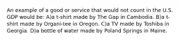 An example of a good or service that would not count in the U.S. GDP would be: A)a t-shirt made by The Gap in Cambodia. B)a t-shirt made by Organi-tee in Oregon. C)a TV made by Toshiba in Georgia. D)a bottle of water made by Poland Springs in Maine.