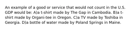 An example of a good or service that would not count in the U.S. GDP would be: A)a t-shirt made by The Gap in Cambodia. B)a t-shirt made by Organi-tee in Oregon. C)a TV made by Toshiba in Georgia. D)a bottle of water made by Poland Springs in Maine.