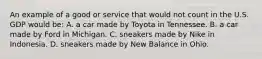 An example of a good or service that would not count in the U.S. GDP would be: A. a car made by Toyota in Tennessee. B. a car made by Ford in Michigan. C. sneakers made by Nike in Indonesia. D. sneakers made by New Balance in Ohio.