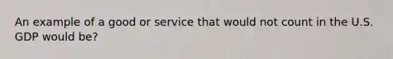 An example of a good or service that would not count in the U.S. GDP would be?