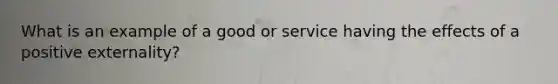 What is an example of a good or service having the effects of a positive externality?