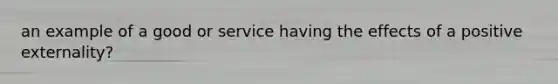 an example of a good or service having the effects of a positive​ externality?