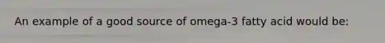 An example of a good source of omega-3 fatty acid would be: