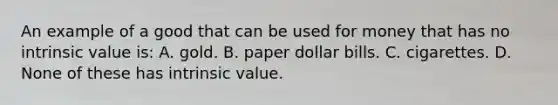 An example of a good that can be used for money that has no intrinsic value is: A. gold. B. paper dollar bills. C. cigarettes. D. None of these has intrinsic value.