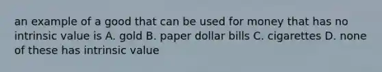 an example of a good that can be used for money that has no intrinsic value is A. gold B. paper dollar bills C. cigarettes D. none of these has intrinsic value