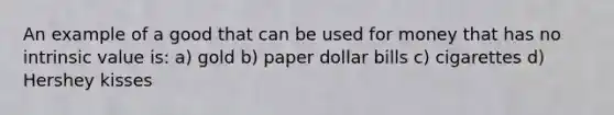 An example of a good that can be used for money that has no intrinsic value is: a) gold b) paper dollar bills c) cigarettes d) Hershey kisses