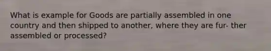 What is example for Goods are partially assembled in one country and then shipped to another, where they are fur- ther assembled or processed?