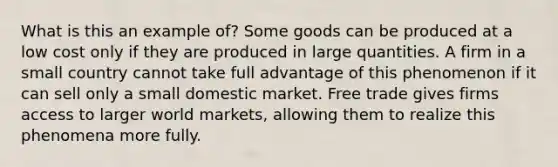 What is this an example of? Some goods can be produced at a low cost only if they are produced in large quantities. A firm in a small country cannot take full advantage of this phenomenon if it can sell only a small domestic market. Free trade gives firms access to larger world markets, allowing them to realize this phenomena more fully.