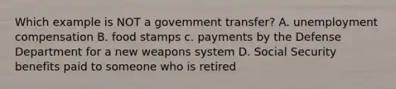 Which example is NOT a govemment transfer? A. unemployment compensation B. food stamps c. payments by the Defense Department for a new weapons system D. Social Security benefits paid to someone who is retired