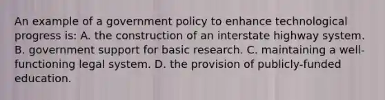 An example of a government policy to enhance technological progress is: A. the construction of an interstate highway system. B. government support for basic research. C. maintaining a well-functioning legal system. D. the provision of publicly-funded education.