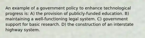 An example of a government policy to enhance technological progress is: A) the provision of publicly-funded education. B) maintaining a well-functioning legal system. C) government support for basic research. D) the construction of an interstate highway system.