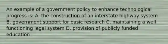 An example of a government policy to enhance technological progress is: A. the construction of an interstate highway system B. government support for basic research C. maintaining a well functioning legal system D. provision of publicly funded education