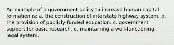 An example of a government policy to increase human capital formation is: a. the construction of interstate highway system. b. the provision of publicly-funded education. c. government support for basic research. d. maintaining a well-functioning legal system.