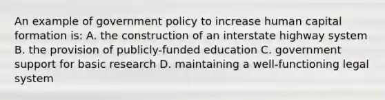 An example of government policy to increase human capital formation is: A. the construction of an interstate highway system B. the provision of publicly-funded education C. government support for basic research D. maintaining a well-functioning legal system