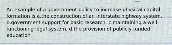 An example of a government policy to increase physical capital formation is a.the construction of an interstate highway system. b.government support for basic research. c.maintaining a well-functioning legal system. d.the provision of publicly funded education.