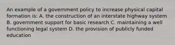 An example of a government policy to increase physical capital formation is: A. the construction of an interstate highway system B. government support for basic research C. maintaining a well functioning legal system D. the provision of publicly funded education