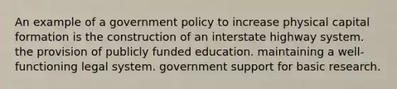 An example of a government policy to increase physical capital formation is the construction of an interstate highway system. the provision of publicly funded education. maintaining a well-functioning legal system. government support for basic research.