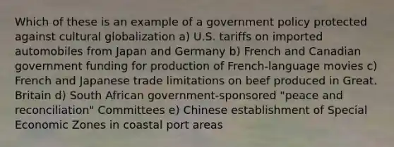 Which of these is an example of a government policy protected against cultural globalization a) U.S. tariffs on imported automobiles from Japan and Germany b) French and Canadian government funding for production of French-language movies c) French and Japanese trade limitations on beef produced in Great. Britain d) South African government-sponsored "peace and reconciliation" Committees e) Chinese establishment of Special Economic Zones in coastal port areas