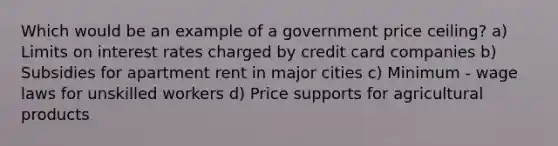 Which would be an example of a government price ceiling? a) Limits on interest rates charged by credit card companies b) Subsidies for apartment rent in major cities c) Minimum - wage laws for unskilled workers d) Price supports for agricultural products