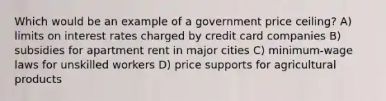 Which would be an example of a government price ceiling? A) limits on interest rates charged by credit card companies B) subsidies for apartment rent in major cities C) minimum-wage laws for unskilled workers D) price supports for agricultural products