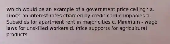 Which would be an example of a government price ceiling? a. Limits on interest rates charged by credit card companies b. Subsidies for apartment rent in major cities c. Minimum - wage laws for unskilled workers d. Price supports for agricultural products