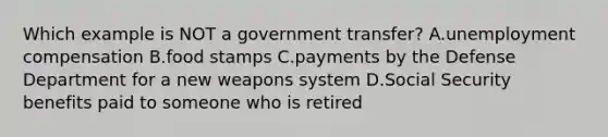 Which example is NOT a government transfer? A.unemployment compensation B.food stamps C.payments by the Defense Department for a new weapons system D.Social Security benefits paid to someone who is retired