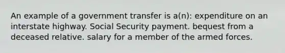 An example of a government transfer is a(n): expenditure on an interstate highway. Social Security payment. bequest from a deceased relative. salary for a member of the armed forces.