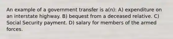 An example of a government transfer is a(n): A) expenditure on an interstate highway. B) bequest from a deceased relative. C) Social Security payment. D) salary for members of the armed forces.