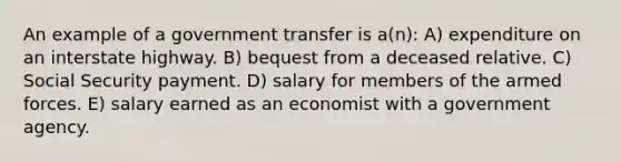 An example of a government transfer is a(n): A) expenditure on an interstate highway. B) bequest from a deceased relative. C) Social Security payment. D) salary for members of the armed forces. E) salary earned as an economist with a government agency.