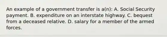 An example of a government transfer is a(n): A. Social Security payment. B. expenditure on an interstate highway. C. bequest from a deceased relative. D. salary for a member of the armed forces.