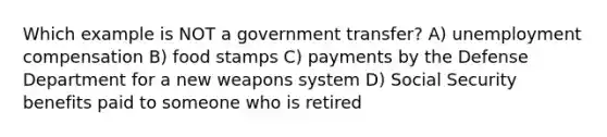 Which example is NOT a government transfer? A) unemployment compensation B) food stamps C) payments by the Defense Department for a new weapons system D) Social Security benefits paid to someone who is retired