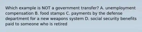 Which example is NOT a government transfer? A. unemployment compensation B. food stamps C. payments by the defense department for a new weapons system D. social security benefits paid to someone who is retired