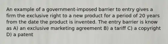 An example of a government-imposed barrier to entry gives a firm the exclusive right to a new product for a period of 20 years from the date the product is invented. The entry barrier is know as A) an exclusive marketing agreement B) a tariff C) a copyright D) a patent