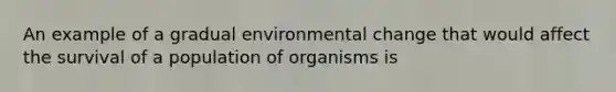 An example of a gradual environmental change that would affect the survival of a population of organisms is