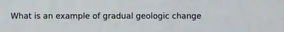 What is an example of gradual geologic change