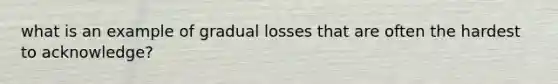 what is an example of gradual losses that are often the hardest to acknowledge?