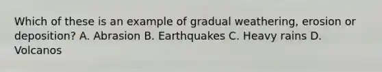 Which of these is an example of gradual weathering, erosion or deposition? A. Abrasion B. Earthquakes C. Heavy rains D. Volcanos